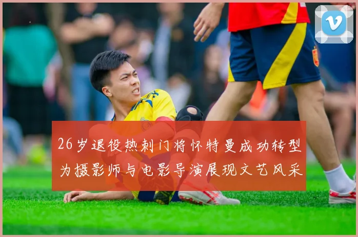 26岁退役热刺门将怀特曼成功转型为摄影师与电影导演展现文艺风采