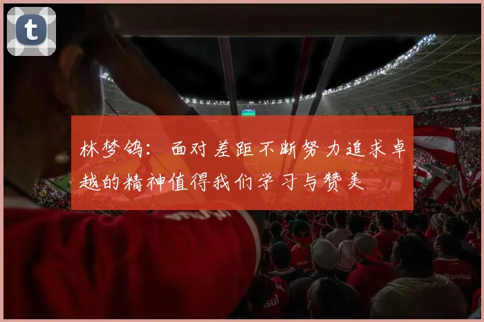林梦鸽：面对差距不断努力追求卓越的精神值得我们学习与赞美