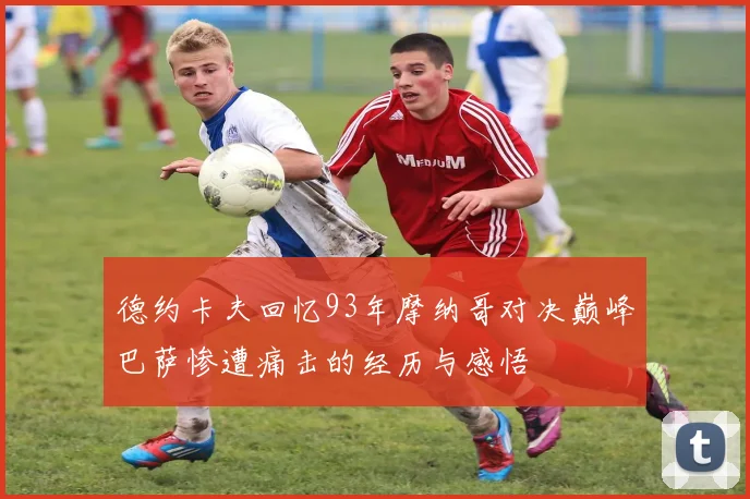 德约卡夫回忆93年摩纳哥对决巅峰巴萨惨遭痛击的经历与感悟