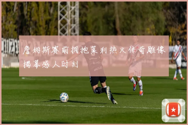 詹姆斯赛前拥抱莱利热火传奇雕像揭幕感人时刻