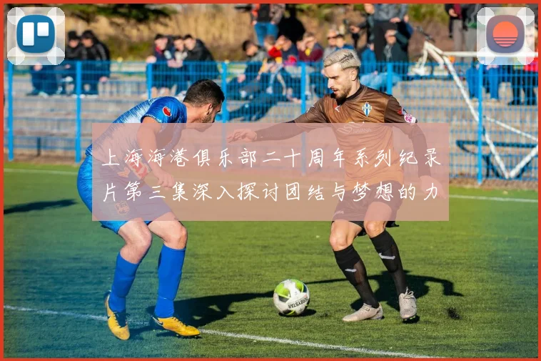 上海海港俱乐部二十周年系列纪录片第三集深入探讨团结与梦想的力量