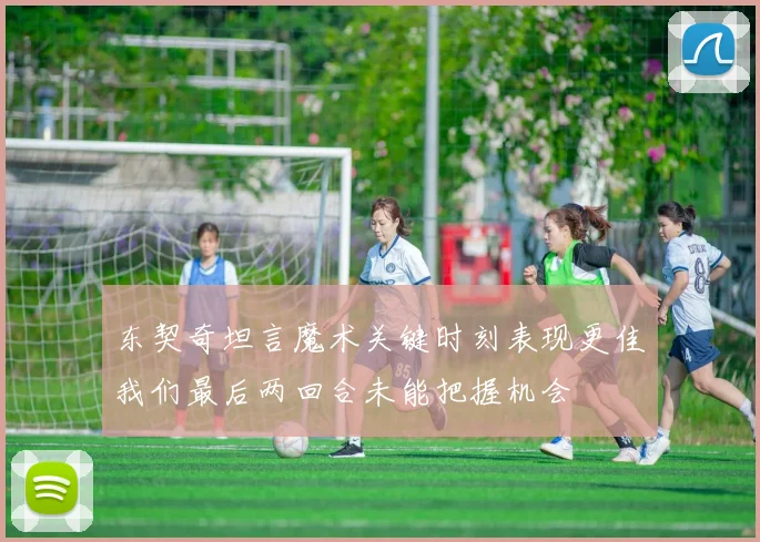 东契奇坦言魔术关键时刻表现更佳我们最后两回合未能把握机会