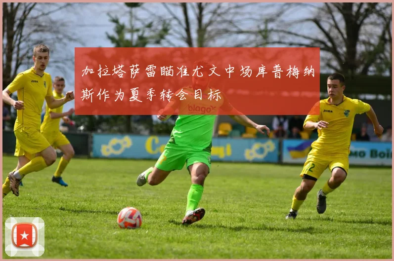 加拉塔萨雷瞄准尤文中场库普梅纳斯作为夏季转会目标