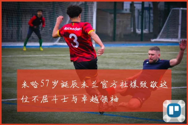 米哈57岁诞辰米兰官方社媒致敬这位不屈斗士与卓越领袖