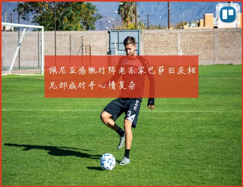 佩尼亚感慨对阵老东家巴萨旧友相见却成对手心情复杂