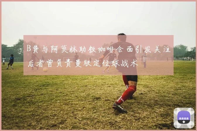 B费与阿莫林助教咖啡会面引发关注后者曾负责曼联定位球战术