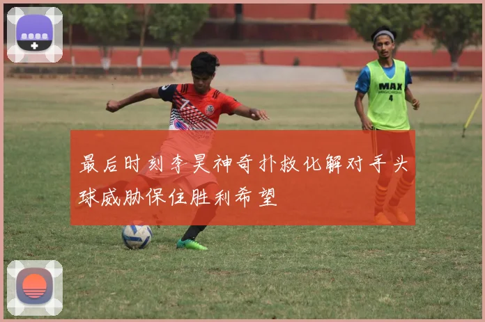 最后时刻李昊神奇扑救化解对手头球威胁保住胜利希望