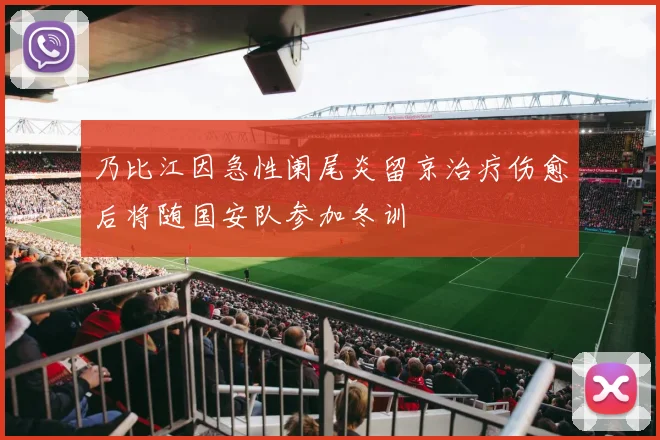 乃比江因急性阑尾炎留京治疗伤愈后将随国安队参加冬训