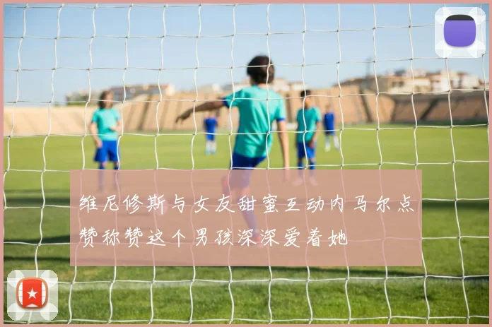 维尼修斯与女友甜蜜互动内马尔点赞称赞这个男孩深深爱着她