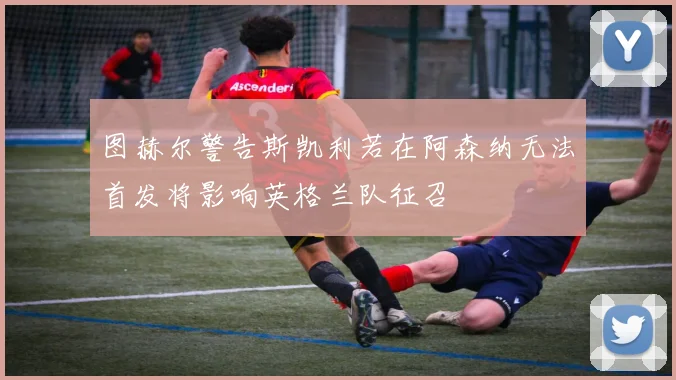 图赫尔警告斯凯利若在阿森纳无法首发将影响英格兰队征召