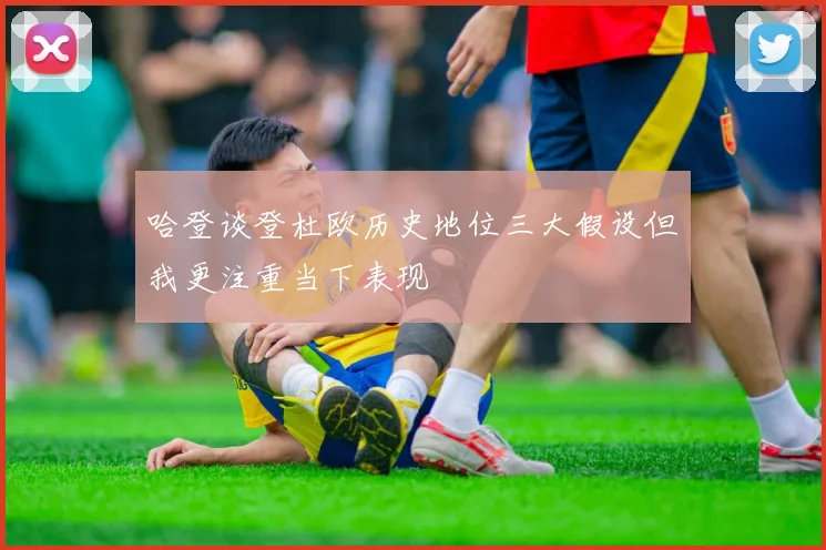 哈登谈登杜欧历史地位三大假设但我更注重当下表现