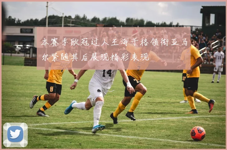 本赛季欧冠过人王海于格领衔亚马尔紧随其后展现精彩表现