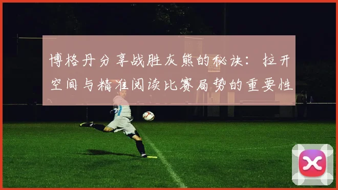 博格丹分享战胜灰熊的秘诀：拉开空间与精准阅读比赛局势的重要性