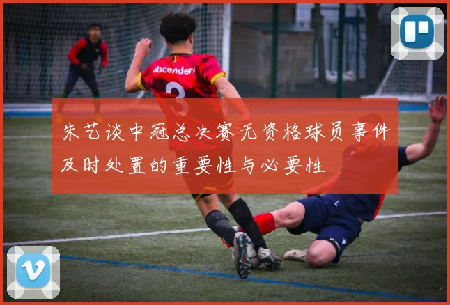 朱艺谈中冠总决赛无资格球员事件及时处置的重要性与必要性