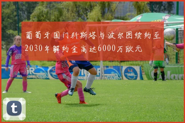 葡萄牙国门科斯塔与波尔图续约至2030年解约金高达6000万欧元