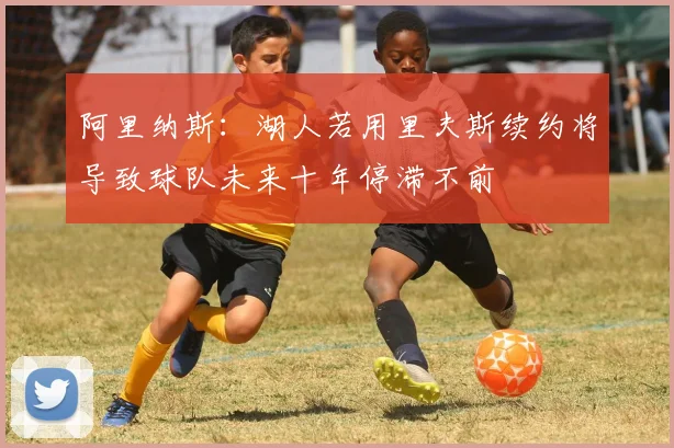 阿里纳斯：湖人若用里夫斯续约将导致球队未来十年停滞不前