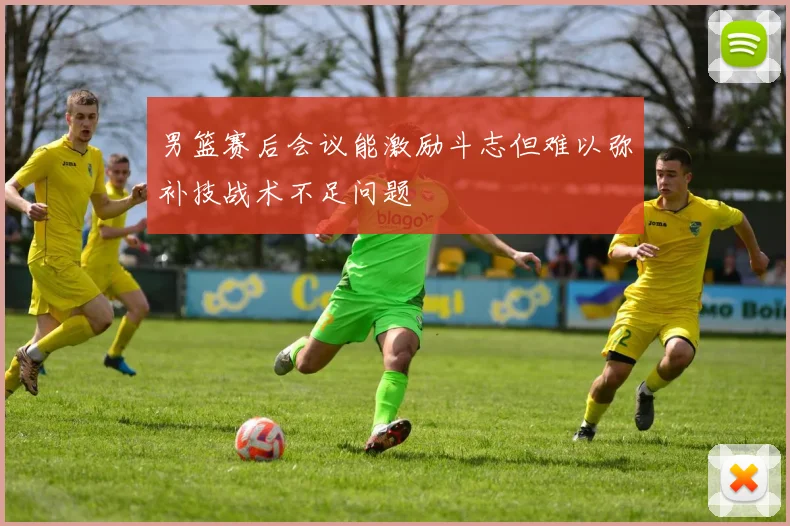 男篮赛后会议能激励斗志但难以弥补技战术不足问题