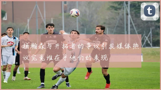 杨瀚森与开拓者的争议引发媒体热议究竟谁在乎他们的表现