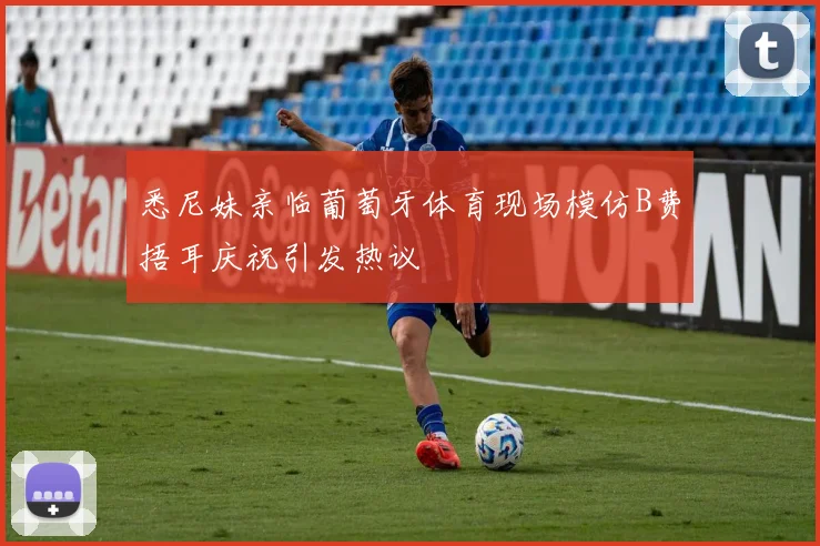 悉尼妹亲临葡萄牙体育现场模仿B费捂耳庆祝引发热议
