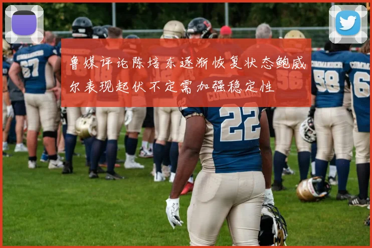 鲁媒评论陈培东逐渐恢复状态鲍威尔表现起伏不定需加强稳定性