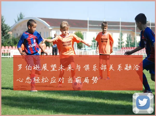 罗伯逊展望未来与俱乐部关系融洽心态轻松应对当前局势