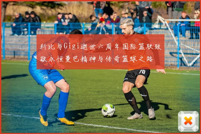 科比与Gigi逝世六周年国际篮联致敬永恒曼巴精神与传奇篮球之路