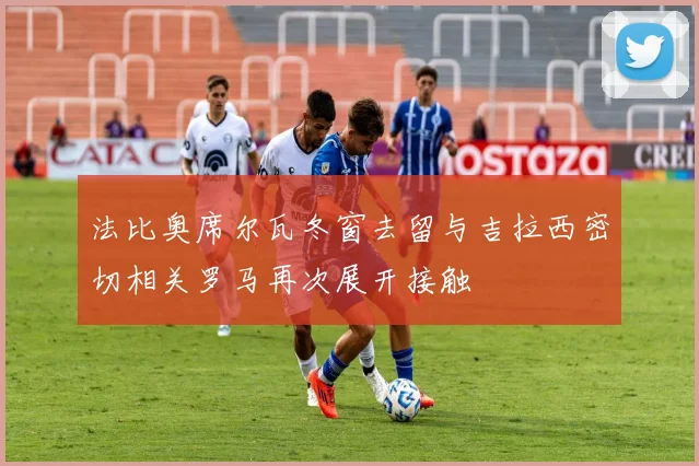 法比奥席尔瓦冬窗去留与吉拉西密切相关罗马再次展开接触