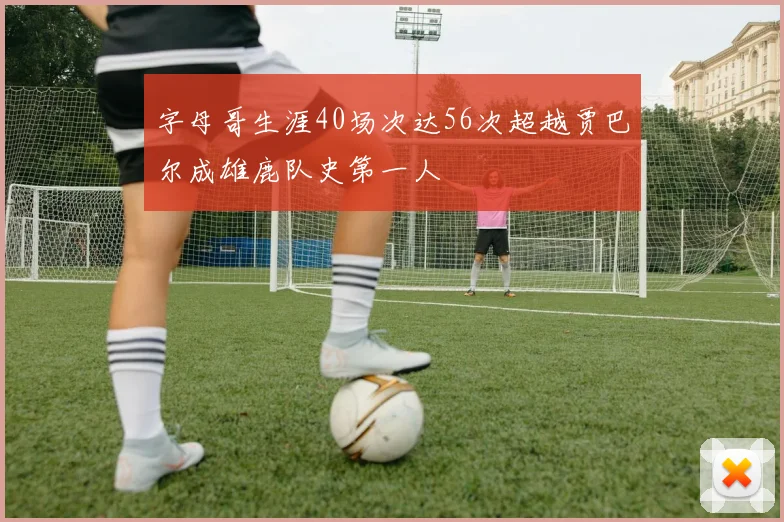 字母哥生涯40场次达56次超越贾巴尔成雄鹿队史第一人