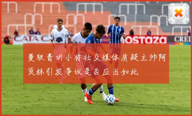 曼联青训小将社交媒体质疑主帅阿莫林引发争议是否应当如此