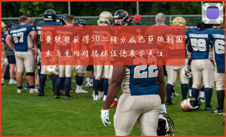 曼联将获得50二转分成巴萨热刺国米马竞均对格林伍德表示关注
