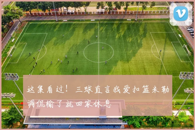 这集看过！三球直言我爱扣篮米勒调侃输了就回家休息