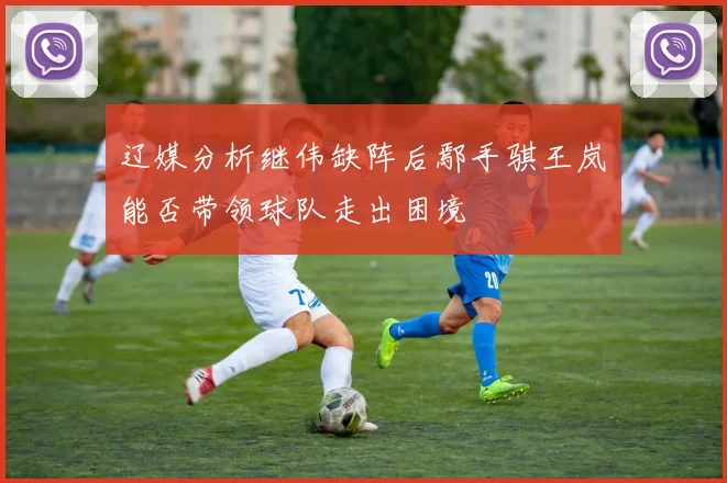 辽媒分析继伟缺阵后鄢手骐王岚嵚能否带领球队走出困境
