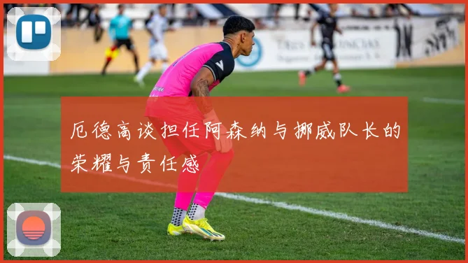 厄德高谈担任阿森纳与挪威队长的荣耀与责任感