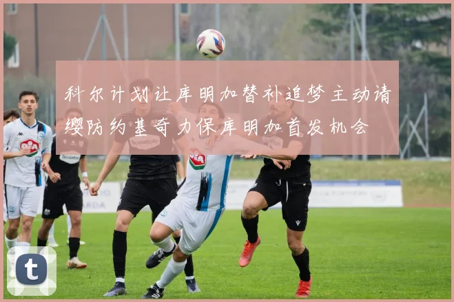 科尔计划让库明加替补追梦主动请缨防约基奇力保库明加首发机会