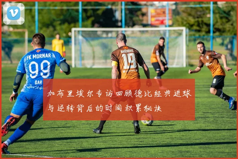 加布里埃尔专访回顾德比经典进球与逆转背后的时间积累秘诀