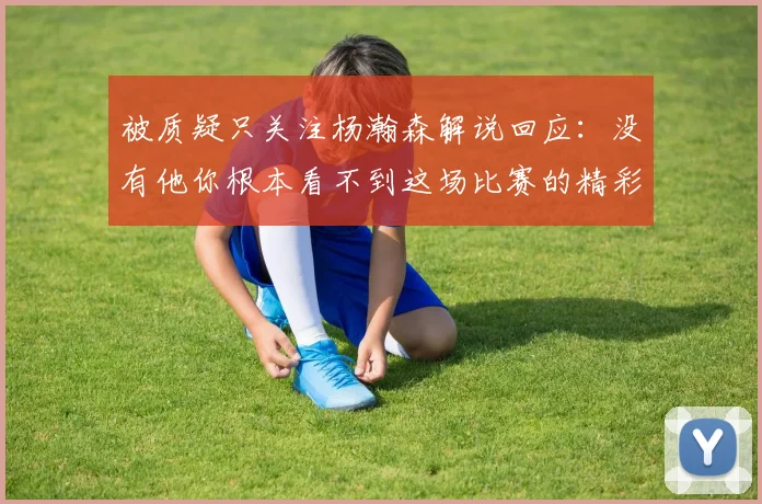 被质疑只关注杨瀚森解说回应：没有他你根本看不到这场比赛的精彩